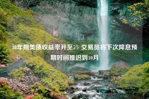 30年期美债收益率升至5% 交易员将下次降息预期时间推迟到10月