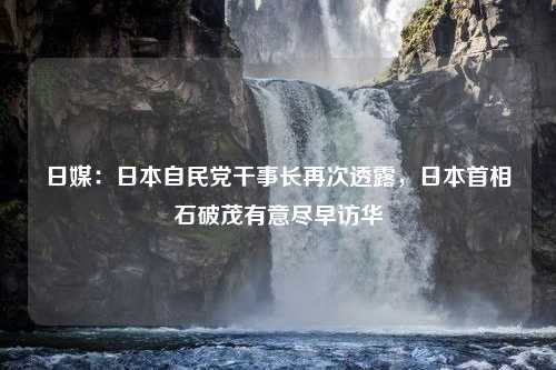 日媒：日本自民党干事长再次透露，日本首相石破茂有意尽早访华