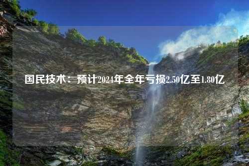 国民技术：预计2024年全年亏损2.50亿至1.80亿